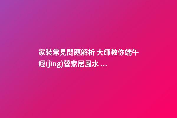 家裝常見問題解析 大師教你端午經(jīng)營家居風水 打造亮麗婚房